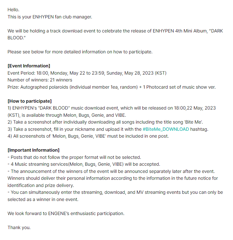 enhypenweverse's tweet photo. [EVENT] 230519

Information on the Track MV Streaming/Track Streaming/Track Download Event in Celebration of ENHYPEN 4th Mini Album “DARK BLOOD” Release

🎁: Autographed polaroids (individual member 1ea, random) + 1 Photocard set of music show ver.
🗓️: May 22 (6PM KST) - May 28 (11:59PM KST)

— MV Streaming: Take a screenshot of streaming ENHYPEN's "Bite Me" MV
— Track Streaming: Take a screenshot of streaming ENHYPEN's "Bite Me" on Melon, Bugs, Genie, VIBE, Spotify, and Apple Music
— Track Download: Take a screenshot after individually downloading all songs including the title song 'Bite Me' on Melon, Bugs, Genie, and VIBE

There will be 21 selected winners per event.

@ENHYPEN_members @ENHYPEN #ENHYPEN #엔하이픈