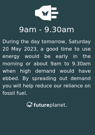During the day tomorrow, Saturday 20 May 2023, a good time to use energy would be early in the morning or about 9am to 9.30am when high demand would have ebbed.  By spreading out demand you will help reduce our reliance on fossil fuel.