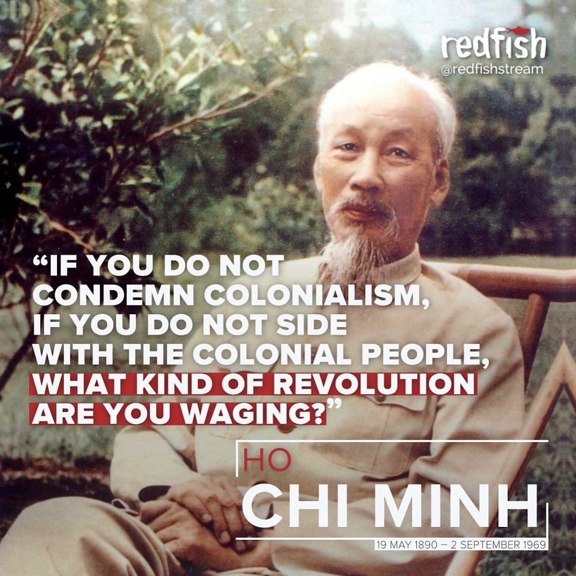 “If you do not condemn colonialism, if you do not side with the colonial people, what kind of revolution are you waging?”

-Ho Chi Minh, (19 May 1890 – 2 September 1969) 

via @redfishstream