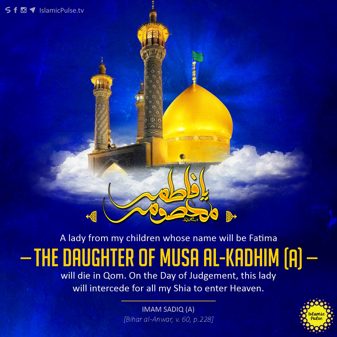'A lady from my children whose name will be Fatima – the daughter of Musa al-Kadhim (A) – will die in Qom. On the Day of Judgement, this lady will intercede for all my Shia to enter Heaven.'

#ImamSadiq #ImamKadhim #HazratFatimaMasooma #LadyMasooma #HazratMasuma #HazratMasooma