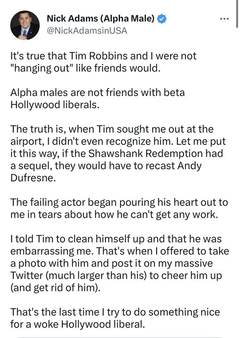 I'm sharing this for one reason: Because I hope it spreads so far and wide Tim Robbins is obviously damaged by these lies, and he files a lawsuit against asshole Nick Adams for libel.

Because it's obvious EVERY WORD HERE IS A BLATANT FUCKING LIE. 
#NickAdamsIsALiar