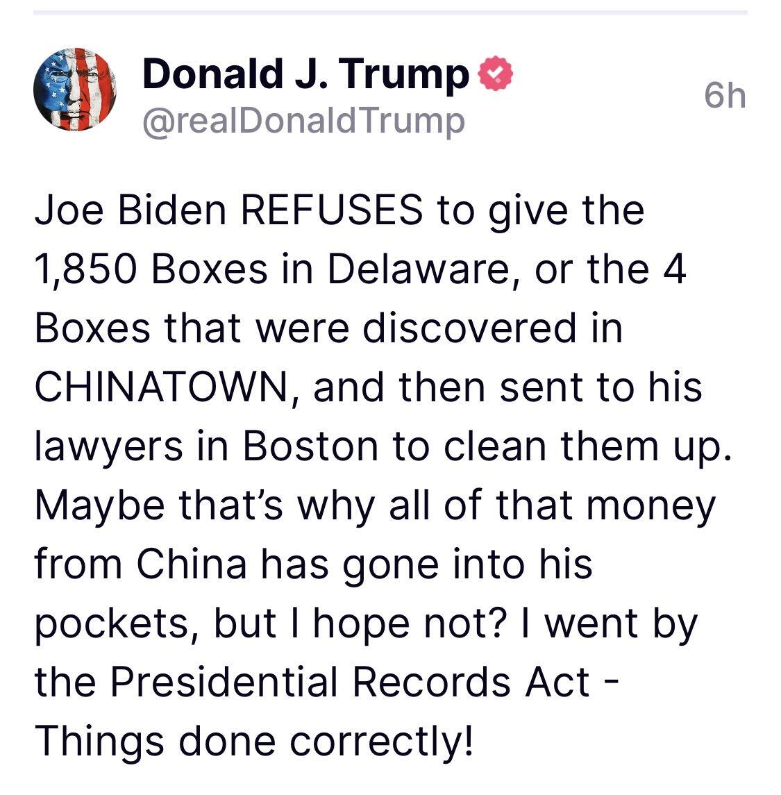 Joe Biden REFUSES to give the 1,850 Boxes in Delaware, or the 4 Boxes that were discovered in CHINATOWN, and then sent to his lawyers in Boston to clean them up. Maybe that’s why all of that money from China has gone into his pockets, but I hope not...