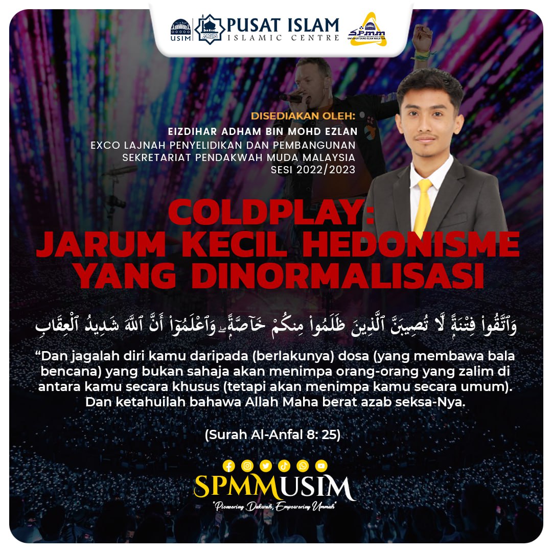 [ COLDPLAY: JARUM KECIL HEDONISME YANG DINORMALISASI ]

"Pioneering Dakwah, Empowering Ummah"

EIZDIHAR ADHAM BIN MOHD EZLAN
EXCO LAJNAH PENYELIDIKAN DAN PEMBANGUNAN
SEKRETARIAT PENDAKWAH MUDA MALAYSIA 2022/2023
UNIVERSITI SAINS ISLAM MALAYSIA

#mediaspmm
#spmm2223
#coldplay