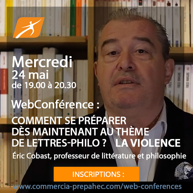 Webconférence en direct mercredi 24 mai de 19h00 à 20h30
Prépas ECG voie générale 1ère année :
Comment se préparer dès maintenant au thème de Lettres-Philo ?
La Violence
Inscriptions :
commercia-prepahec.com/web-conferences