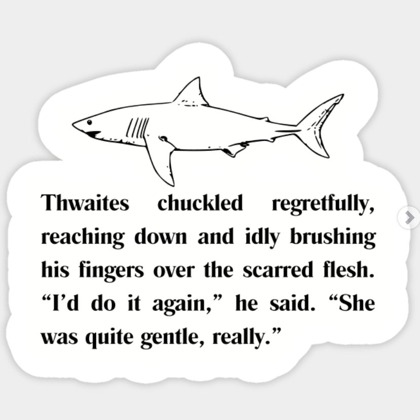 a white sticker with black text and image. under a sketch of a great white shark, the text reads, "Thwaites chuckled regretfully, reaching down and idly brushing his fingers over the scarred flesh. "I'd do it again," he said. "She was quite gentle, really."