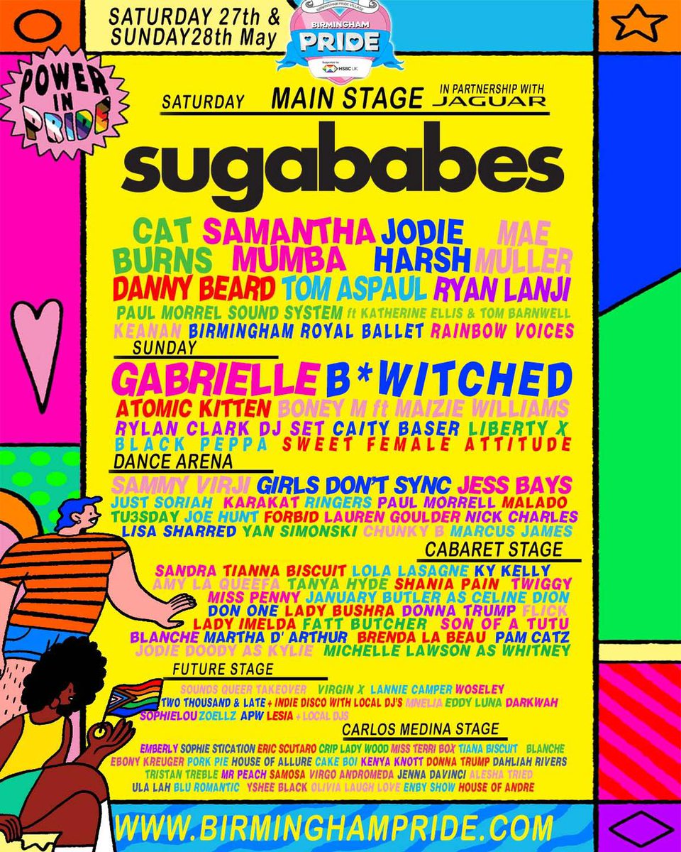 🌈THE FULL LINE-UP!! 🌈

Birmingham Pride supported by <a href="/HSBC_UK/">HSBC UK</a>  FULL
LINE-UP for THIS weekend Saturday 27TH MAY and
Sunday 28TH MAY 2023

<a href="/Sugababes/">Sugababes</a> will headline our Main Stage in
partnership with <a href="/Jaguar/">Jaguar</a> on Saturday 27th May along with <a href="/gabrielle/">Gabrielle Portnoï</a> and B*Witched on Sunday 28th