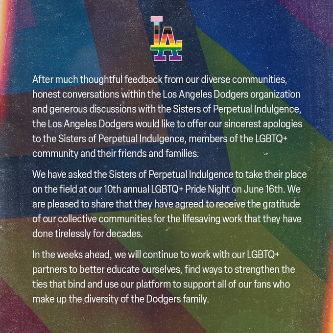 After much thoughtful feedback from our diverse communities, honest conversations within the Los Angeles Dodgers organization and generous discussions with the Sisters of Perpetual Indulgence, the Los Angeles Dodgers would like to offer our sincerest apologies to the Sisters of Perpetual Indulgence, members of the LGBTQ+ community and their friends and families.     We have asked the Sisters of Perpetual Indulgence to take their place on the field at our 10th annual LGBTQ+ Pride Night on June 16th. We are pleased to share that they have agreed to receive the gratitude of our collective communities for the lifesaving work that they have done tirelessly for decades.     In the weeks ahead, we will continue to work with our LGBTQ+ partners to better educate ourselves, find ways to strengthen the ties that bind and use our platform to support all of our fans who make up the diversity of the Dodgers family.