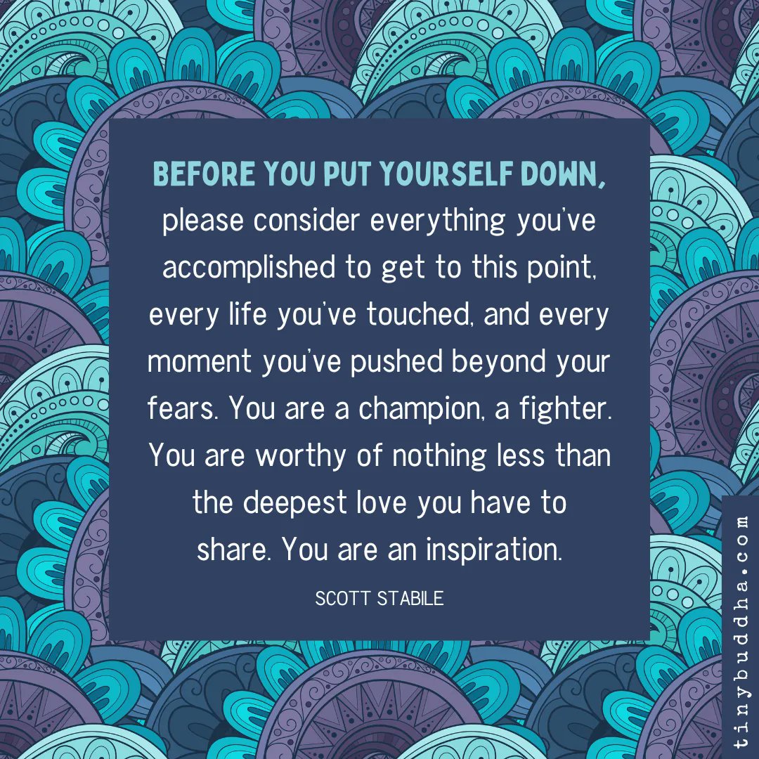 "Before you put yourself down, please consider everything you’ve accomplished to get to this point, every life you’ve touched, and every moment you’ve pushed beyond your fears. You are a champion, a fighter. You are worthy of nothing less than the deepest love you have to share."