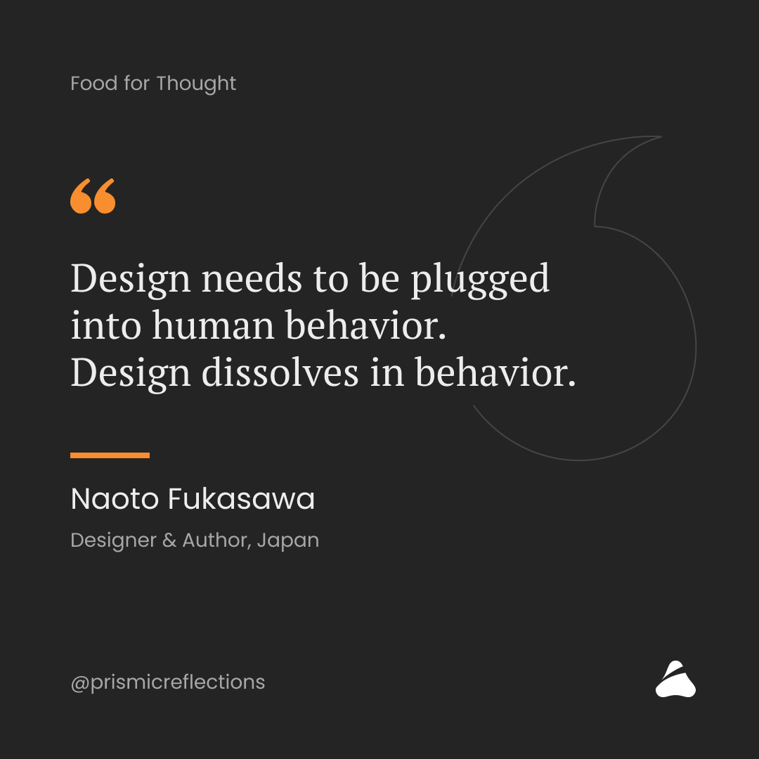 "Design needs to be plugged into human behaviour. 
Design dissolves in behaviour." - Naoto Fukasawa
