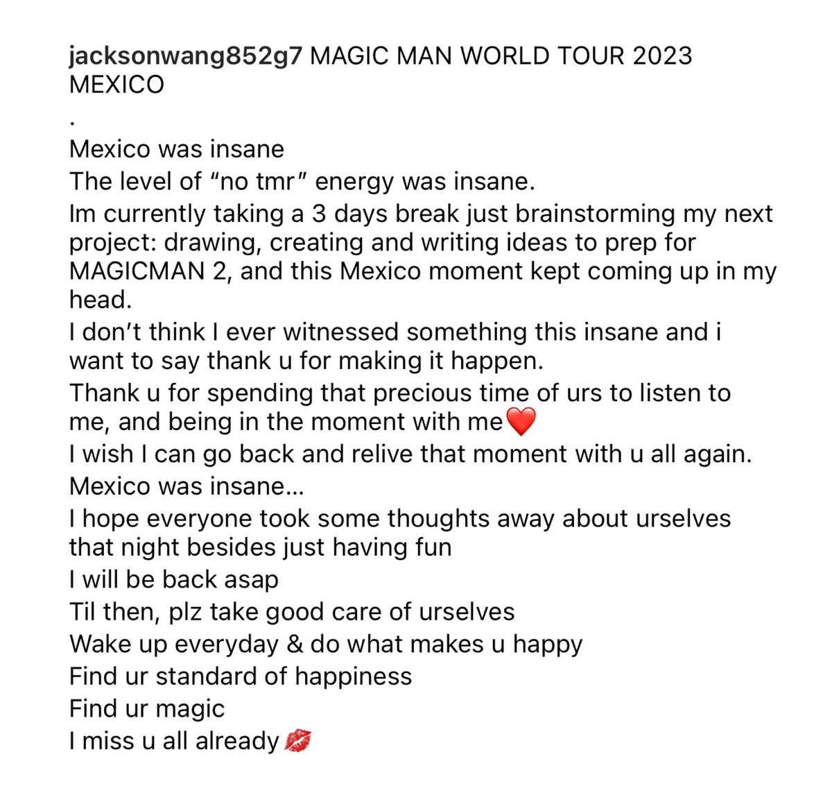 TeamWangIntlFan's tweet photo. #JacksonWang IG Update:

MAGIC MAN WORLD TOUR 2023 MEXICO 
.
Mexico was insane
The level of “no tmr” energy was insane.
Im currently taking a 3 days break just brainstorming my next project: drawing, creating and writing ideas to prep for MAGICMAN 2, and this Mexico moment kept coming up in my head.
I don’t think I ever witnessed something this insane and i want to say thank u for making it happen.
Thank u for spending that precious time of urs to listen to me, and being in the moment with me❤️
I wish I can go back and relive that moment with u all again.
Mexico was insane…
I hope everyone took some thoughts away about urselves that night besides just having fun
I will be back asap
Til then, plz take good care of urselves 
Wake up everyday & do what makes u happy
Find ur standard of happiness
Find ur magic 
I miss u all already💋
.
#MAGICMANWorldTour
#JacksonWangWorldTour
#TEAMWANGrecords
@teamwangofcl