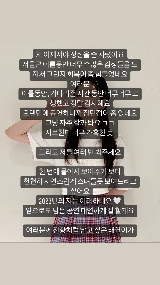 [INSTAGRAM STORY] taeyeon_ss:

저 이제서야 정신을 좀 차렸어요
서울콘 이틀동안 너무 수많은 감정들을 느껴서 그런지 회복이 좀 힘들었네요
여러분
이틀동안, 기다려준 시간 동안 너무너무 고생했고 정말 감사해요
오랜만에 공연하니까 장단점이 좀 있네요
그냥 자주 할까 봐요 ㅋㅋ