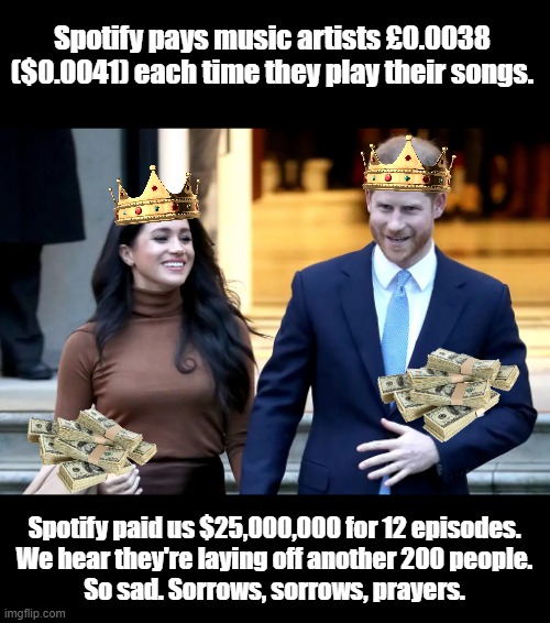 Sad that music artists aren't paid equitably and people got laid off because of the sycophantic rush by @SpotifyUSA to throw money at two talentless grifters.

#RoyalGrifters
#MeghanAndHarryAreLiars 
#MeghanMarkleisaLiar  
#MeghanSmollett 
#meghanMarkleConArtist
#DumbPrince
