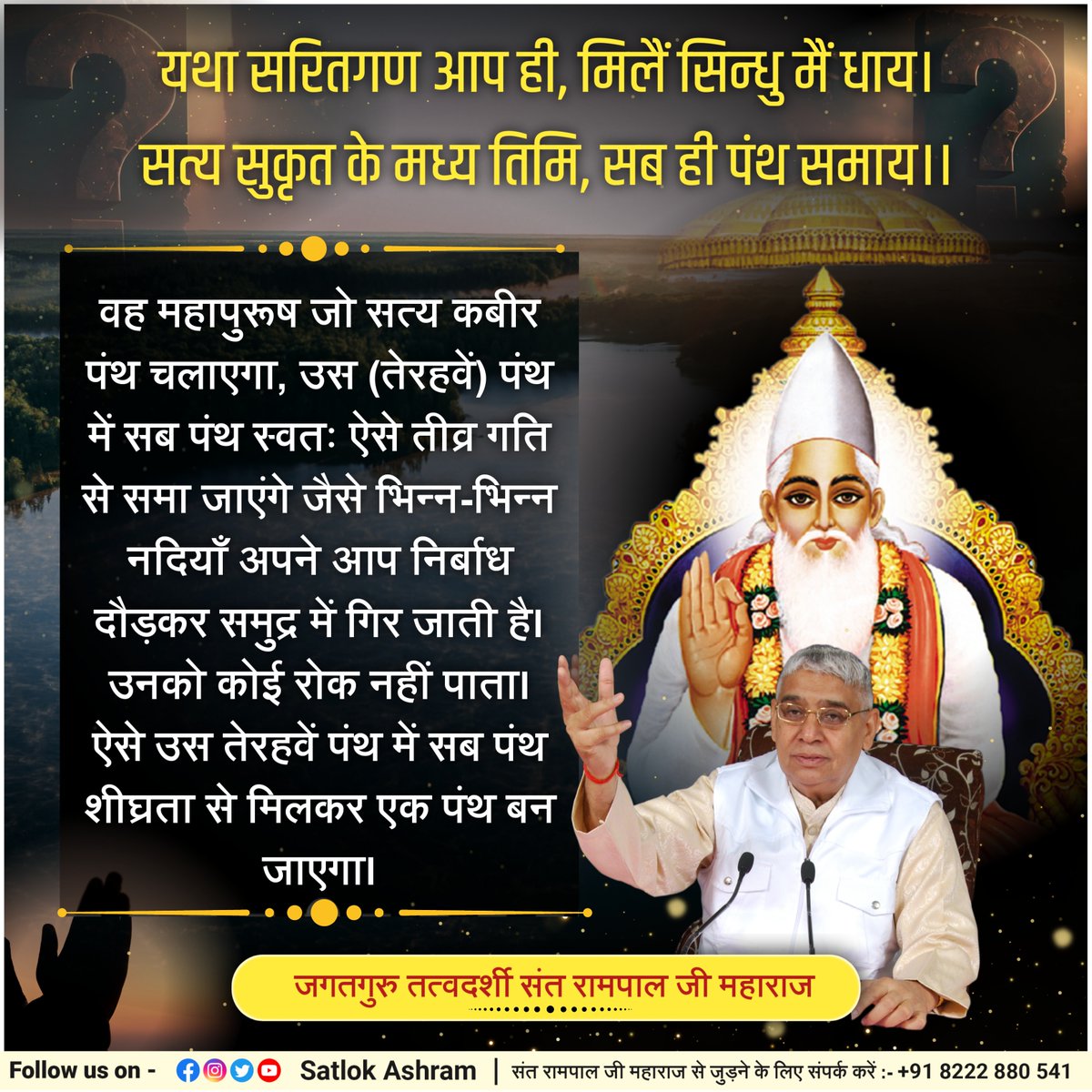 यथा सरितगण आप ही, मिलैं सिन्धु मैं धाय।
सत्य सुकृत के मध्य तिमि, सब ही पंथ समाय।।
वह महापुरूष जो सत्य कबीर पंथ चलाएगा, उस (तेरहवें) पंथ में सब पंथ स्वतः ऐसे तीव्र गति से समा जाएंगे जैसे भिन्न-भिन्न नदियाँ अपने आप निर्बाध दौड़कर समुद्र में गिर जाती है। उनको कोई रोक नहीं पाता। ऐसे