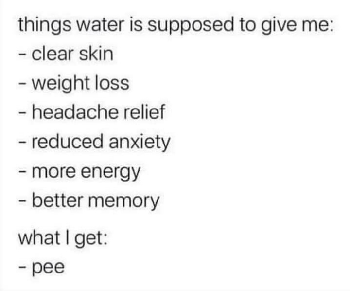 Started drinking water last week, which I hate, to make me healthier.  All I got so far is more pee. 😂