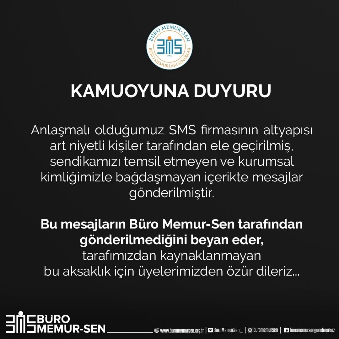 KAMUOYUNA DUYURU

Anlaşmalı olduğumuz SMS firmasının altyapısı art niyetli kişiler tarafından ele geçirilmiş, sendikamızı temsil etmeyen ve kurumsal kimliğimizle bağdaşmayan içerikte mesajlar gönderilmiştir.

Bu mesajların Büro Memur-Sen tarafından gönderilmediğini beyan eder,