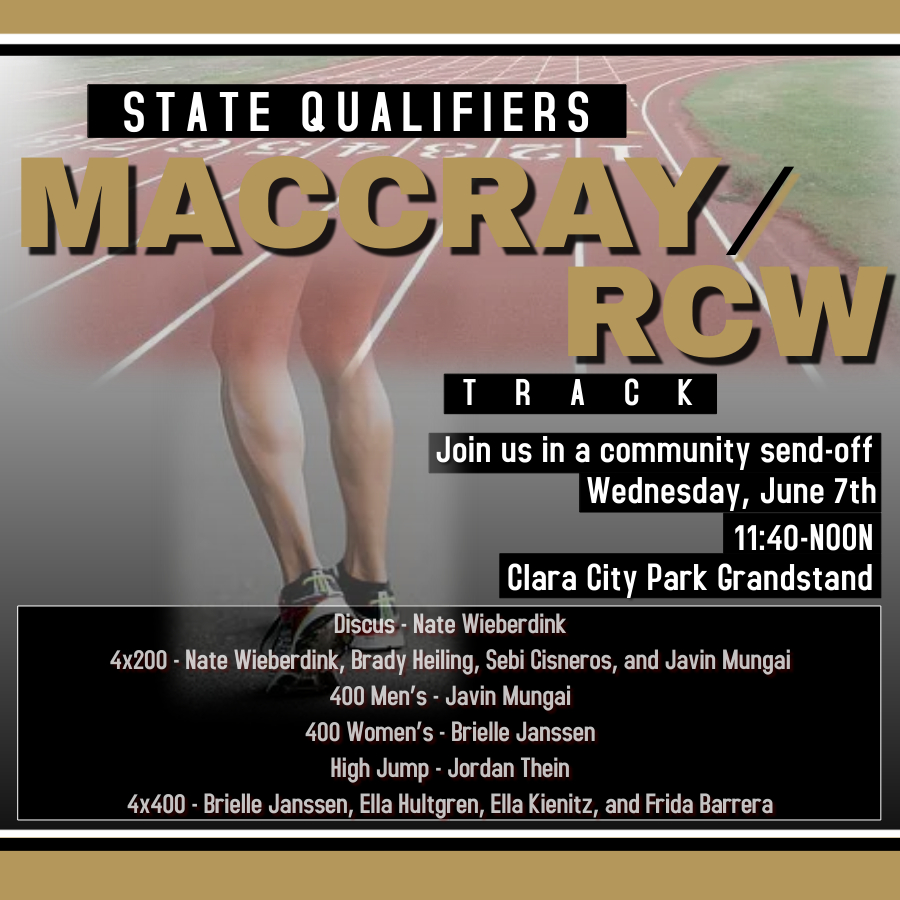 Gold, white, and black border with a hazy image of a runner at the starting line and the first turn ahead of them. White text  with black highlight saying "State Qualifiers" Gold text with black drop shadow saying "MACCRAY/RCW" below. Below that white text, black highlight "track Join us in a community send-off Wednesday, June 7, 11:40-Noon, Clara City Park Grandstand" Black text box with white border and white text saying "Discus - Nate Wieberdink, 4x200 - Nate Wieberdink, Brady Heiling, Sebi Cisneros, and Javin Mungai, 400 Men's - Javin Mungai, 400 Women's - Brielle Janssen, High Jump - Jordan Thein, 4x400 - Brielle Janssen, Ella Hultgren, Ella Kienitz, and Frida Barrera"