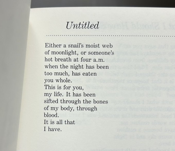 Untitled Either a snail's moist web of moonlight, or someone's hot breath at four a.m. when the night has been too much, has eaten you whole. This is for you, my life. It has been sifted through the bones of my body, through blood. It is all that I have.