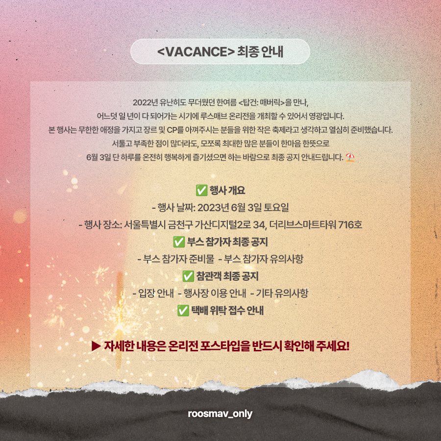 ⛱ D-7
루스매브 온리전 <VACANCE> 최종 안내

부스 참가자 및 참관객 최종 공지입니다.
반드시 포스타입 링크를 통해 내용 확인 부탁드립니다! 😎

* 유의사항을 숙지하지 않아 발생하는 문제에 대해서는 책임지지 않습니다.

❤ posty.pe/n8gny7