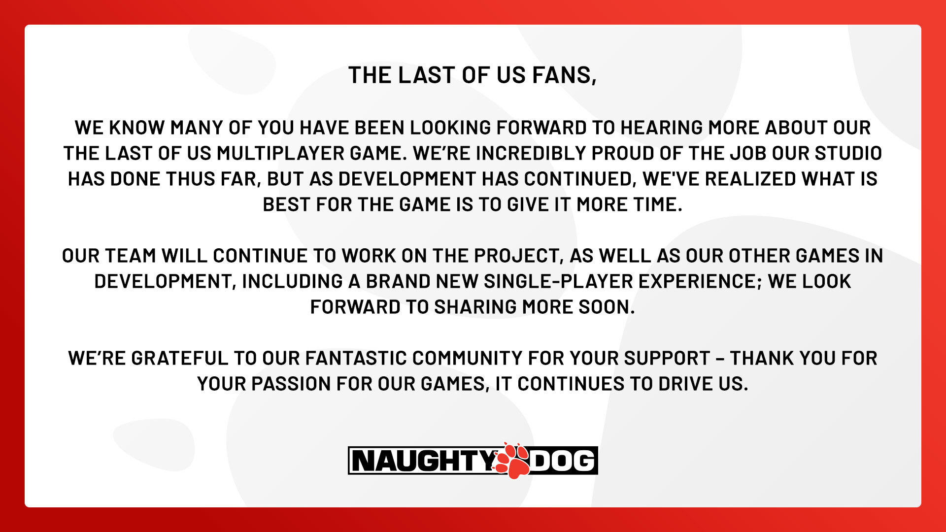 The Last of Us fans,
We know many of you have been looking forward to hearing more about our The Last of Us multiplayer game. We’re incredibly proud of the job our studio has done thus far, but as development has continued, we've realized what is best for the game is to give it more time.
Our team will continue to work on the project, as well as our other games in development, including a brand new single-player experience; we look forward to sharing more soon.
We’re grateful to our fantastic community for your support – thank you for your passion for our games, it continues to drive us.