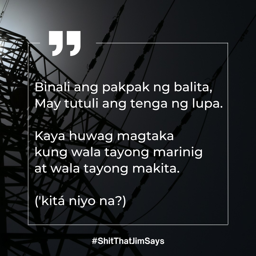 Binali ang pakpak ng balita,
May tutuli ang tenga ng lupa.

Kaya huwag magtaka 
kung wala tayong marinig 
at wala tayong makita.

('kitá niyo na?)

#ShitThatJimSays

27 May 2023
Lungsod Quezon