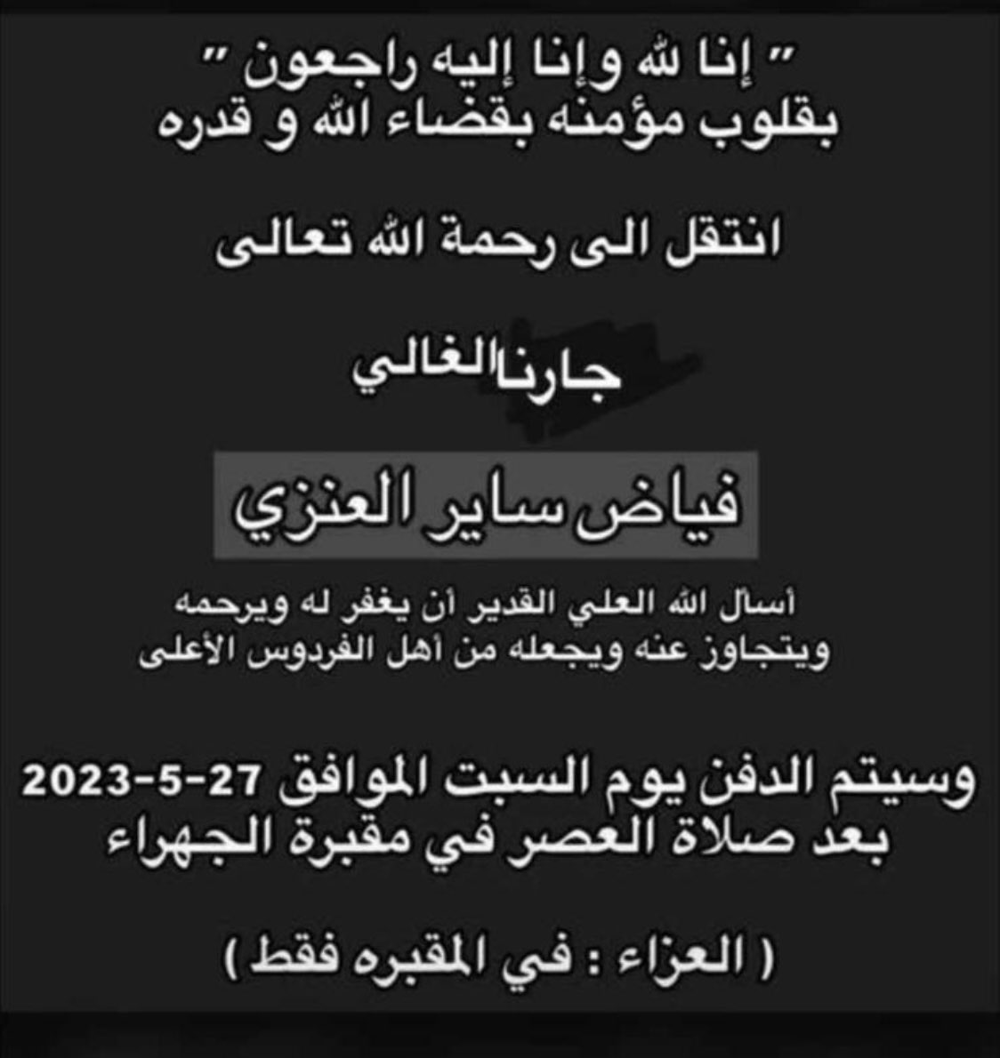 انتقل الى رحمة الله جارنا الغالي : فياض ساير العنزي (بو عايد).

من خيرة الجيران وذو شأن وقدر كبير.

فقدنا رجل فاضل جدًا ونسأل الله العظيم أن يغفر له ويرحمه ويسكنه فسيح جناته.

الله يلهمنا وأهله الصبر والسلوان.

الى جنة الخلد بو عايد وإنا لله وإنا إليه راجعون.