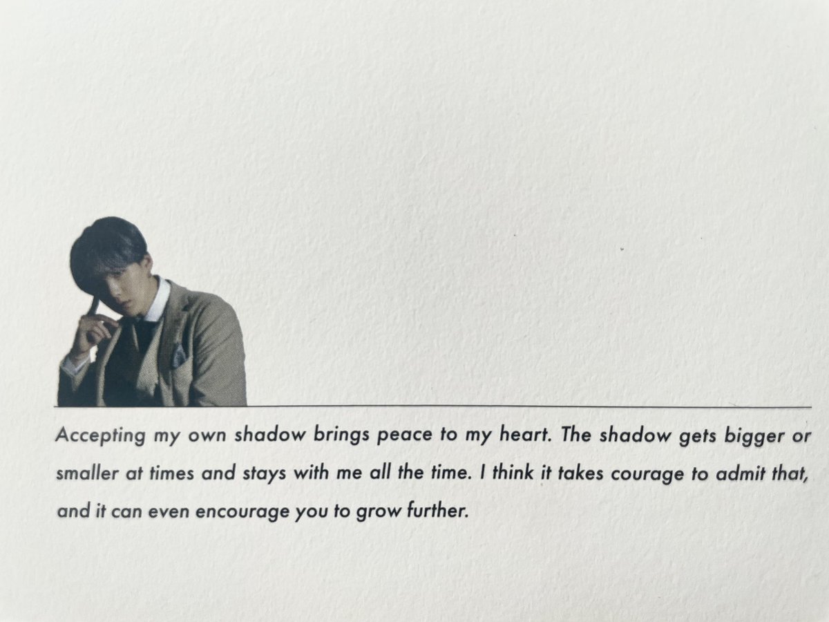 “Accepting my own shadow brings peace to my heart. The shadow gets bigger or smaller at times and stays with me all the time. I think it takes courage to admit that, and it can even encourage you to grow further.”

-Min Yoongi, BTS Lyrics Inside