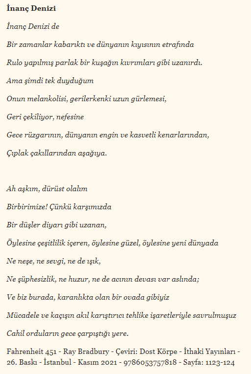 'Ah aşkım, dürüst olalım
Birbirimize! Çünkü karşımızda
Bir düşler diyarı gibi uzanan,
Öylesine çeşitlilik içeren, öylesine güzel, öylesine yeni dünyada
Ne neşe, ne sevgi, ne de ışık,
Ne şüphesizlik, ne huzur, ne de acının devası var ...'

Fahrenheit 451-Ray Bradbury-Ç:Dost Körpe