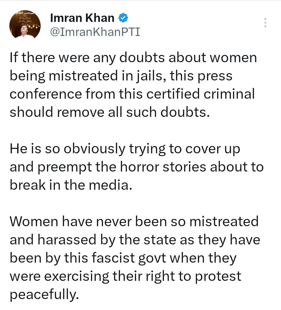 PTIofficial's tweet photo. عمران خان کا رانا ثنا اللہ کی رات گئے کانفرنس پر تشویش کا اظہار

اگر جیلوں میں خواتین سے بدسلوکی میں کوئی شک تھا تو مجرم کی پریس کانفرنس نے دور کردیا، عمران خان

خواتین کے ساتھ کبھی بھی ریاست کی طرف سے اتنا برا سلوک اور ہراساں نہیں کیا گیا، عمران خان

جتنا اس فاشسٹ حکومت کی جانب سے سے کیا گیا ہے، عمران خان 

رانا ثنا اللہ میڈیا پر آکر خواتین کے ساتھ ہونے والے خوفناک واقعات کو چھپانے کی کوشش کر رہا ہے، عمران خان 

جن خواتین کو گرفتار کیا گیا وہ پرامن احتجاج کے حق کو استعمال کررہی تھی، عمران خان
#آخری_سانس_تک_عمران_خان