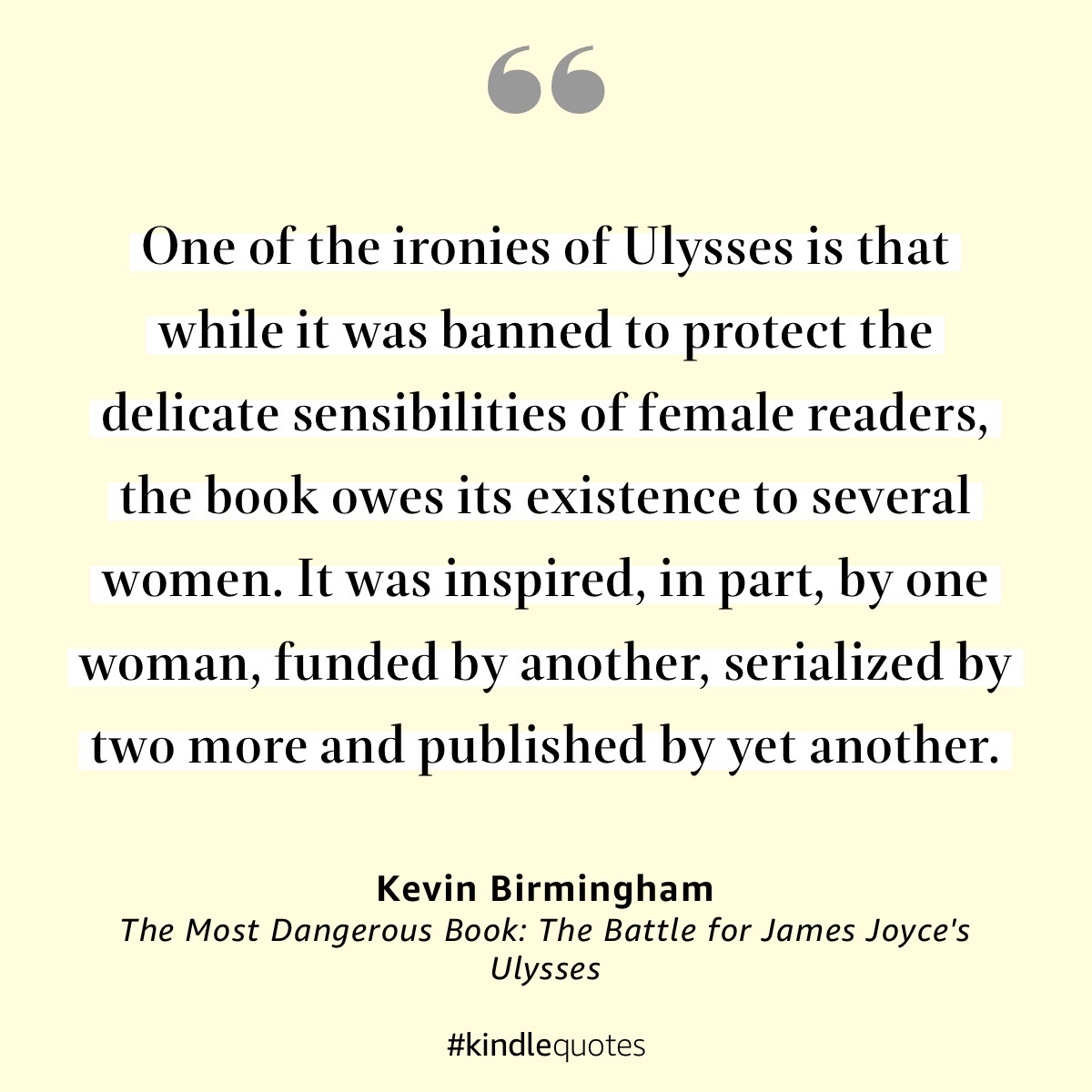 One of the ironies of Ulysses is that while it was banned to protect the delicate sensibilities of female readers, the book owes its existence to several women. It was inspired, in part, by one woman, funded….
KEVIN BIRMINGHAM, The Most Dangerous Book #SundaySentence #Ulysses80