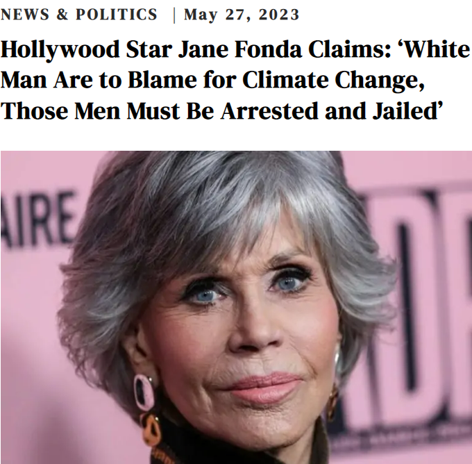 It's true.
Hanoi Jane is dumb AF.

----

'On Friday, Hollywood star Jane Fonda made a controversial statement asserting that climate change is solely caused by men, particularly white men.

She further suggested that “those men” must be arrested and imprisoned.

She also blamed…