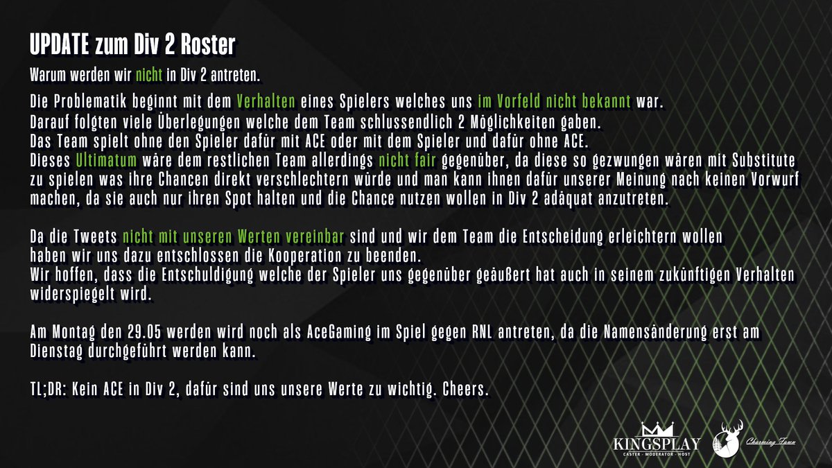 UPDATE zum Div 2 Roster
Warum werden wir nicht in Div 2 antreten.
Die Problematik beginnt mit dem Verhalten eines Spielers welches uns im Vorfeld nicht bekannt war.
Darauf folgten viele Überlegungen welche dem Team schlussendlich 2 Möglichkeiten gaben.
Das Team spielt ohne den Spieler dafür mit ACE oder mit dem Spieler und dafür ohne ACE.
Dieses Ultimatum wäre dem restlichen Team allerdings nicht fair gegenüber, da diese so gezwungen wären mit Substitute
zu spielen was ihre Chancen direkt verschlechtern würde und man kann ihnen dafür unserer Meinung nach keinen Vorwurf
machen, da sie auch nur ihren Spot halten und die Chance nutzen wollen in Div 2 adäquat anzutreten.
Da die Tweets nicht mit unseren Werten vereinbar sind und wir dem Team die Entscheidung erleichtern wollen
haben wir uns dazu entschlossen die Kooperation zu beenden.
Wir hoffen, dass die Entschuldigung welche der Spieler uns gegenüber geäußert hat auch in seinem zukünftigen Verhalten
widerspiegelt wird.