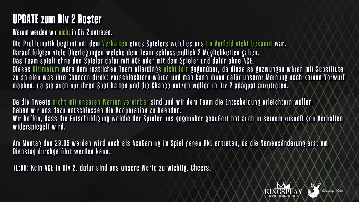 UPDATE zum Div 2 Roster
Warum werden wir nicht in Div 2 antreten. 
Die Problematik beginnt mit dem Verhalten eines Spielers welches uns im Vorfeld nicht bekannt war. 
Darauf folgten viele Überlegungen welche dem Team schlussendlich 2 Möglichkeiten gaben. 
Das Team spielt ohne den Spieler dafür mit ACE oder mit dem Spieler und dafür ohne ACE.
Dieses Ultimatum wäre dem restlichen Team allerdings nicht fair gegenüber, da diese so gezwungen wären mit Substitute 
zu spielen was ihre Chancen direkt verschlechtern würde und man kann ihnen dafür unserer Meinung nach keinen Vorwurf 
machen, da sie auch nur ihren Spot halten und die Chance nutzen wollen in Div 2 adäquat anzutreten. 

Da die Tweets nicht mit unseren Werten vereinbar sind und wir dem Team die Entscheidung erleichtern wollen 
haben wir uns dazu entschlossen die Kooperation zu beenden.
Wir hoffen, dass die Entschuldigung welche der Spieler uns gegenüber geäußert hat auch in seinem zukünftigen Verhalten 
widerspiegelt wird.
