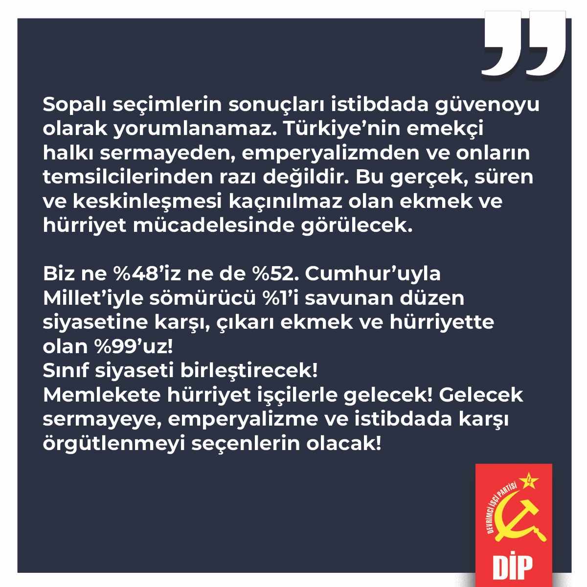 Sopalı seçimlerin sonuçları istibdada güvenoyu olarak yorumlanamaz. Türkiye’nin emekçi halkı sermayeden, emperyalizmden ve onların temsilcilerinden razı değildir. Bu gerçek, süren ve keskinleşmesi kaçınılmaz olan ekmek ve hürriyet mücadelesinde görülecek. 

Biz ne %48’iz ne de