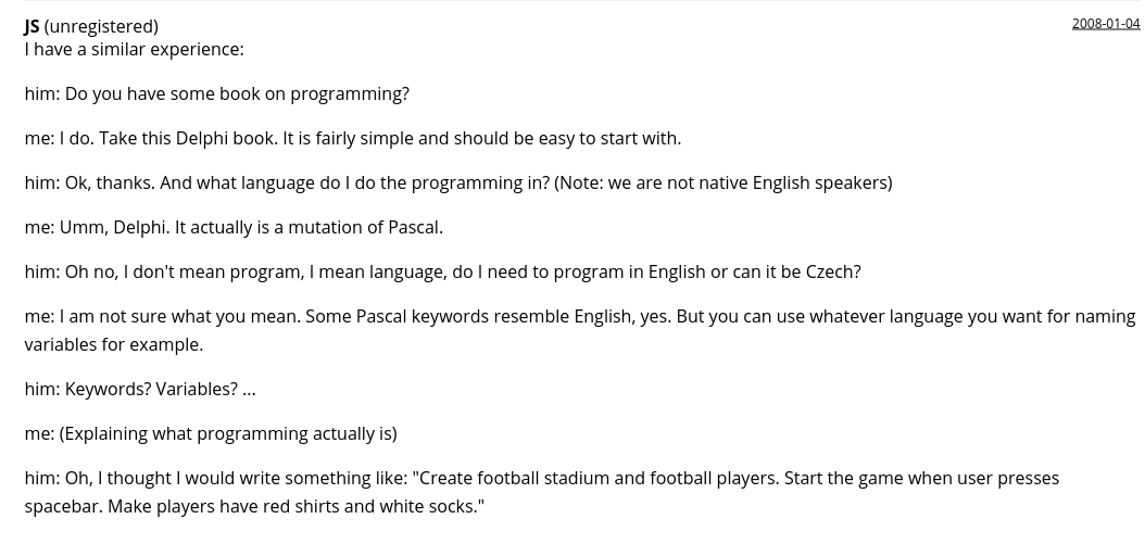  JS (unregistered) 2008-01-04

I have a similar experience:

him: Do you have some book on programming?

me: I do. Take this Delphi book. It is fairly simple and should be easy to start with.

him: Ok, thanks. And what language do I do the programming in? (Note: we are not native English speakers)

me: Umm, Delphi. It actually is a mutation of Pascal.

him: Oh no, I don't mean program, I mean language, do I need to program in English or can it be Czech?

me: I am not sure what you mean. Some Pascal keywords resemble English, yes. But you can use whatever language you want for naming variables for example.

him: Keywords? Variables? ...

me: (Explaining what programming actually is)

him: Oh, I thought I would write something like: "Create football stadium and football players. Start the game when user presses spacebar. Make players have red shirts and white socks."
