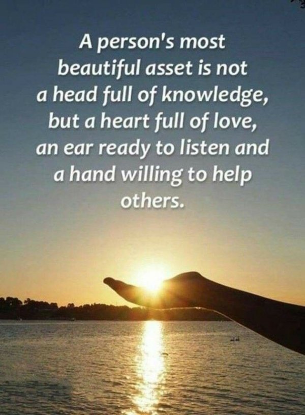A person's most beautiful asset is not a head full of knowledge, but a heart full of love, an ear ready to listen and a hand willing to help others. #JoyTrain #Lightupthelove #LUTL #Joy #Kjoys #Beautiful #Knowledge #Heart #Listennow #Help #Inspiration #Thinkbigsundaywithmarsha