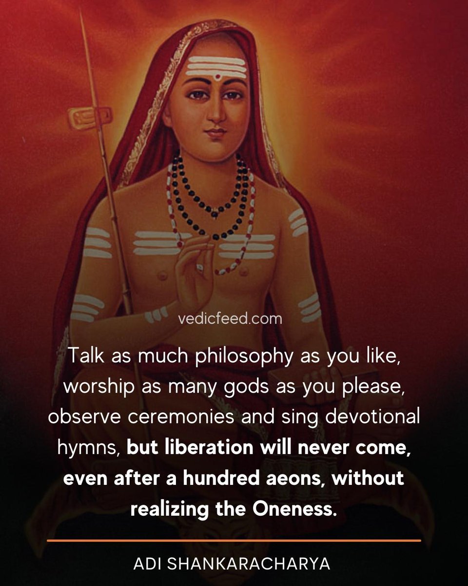 Talk as much philosophy as you like, worship as many gods as you please, observe ceremonies and sing devotional hymns, but liberation will never come, even after a hundred aeons, without realizing the Oneness.

- Adi Shankaracharya

#AdiShankaracharya | #AdiShankara