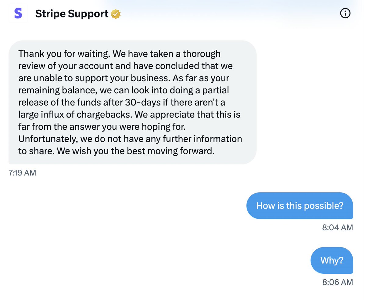 Stripe just shut down a small biz we own and said they 'may give our money back in 30 days.' Criminal. 

People for years have said Stripe was awful for small guys and bankrupted people. I didn't believe it. 

Now I do.