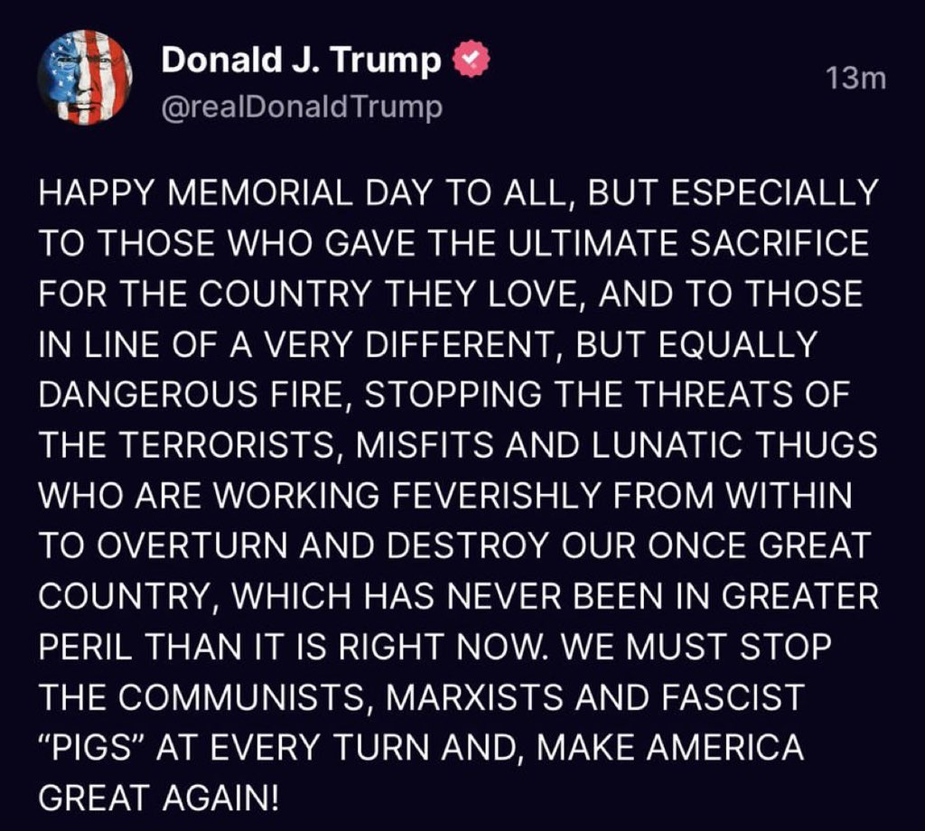 President Trump : HAPPY MEMORIAL DAY TO ALL, BUT ESPECIALLY TO THOSE WHO GAVE THE ULTIMATE SACRIFICE FOR THE COUNTRY THEY LOVE, AND TO THOSE IN LINE OF A VERY DIFFERENT, BUT EQUALLY DANGEROUS FIRE, STOPPING THE THREATS OF THE TERRORISTS … 

#HappyMemorialDay