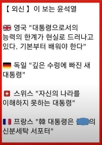 외신이 보는 윤석열

<영국>
대통령으로서의 능력의 한계가 현실로 ..기본부터 배워야

<독일>
깊은 수렁에 빠진 새 대통룡

<스위스>
자신의 나라를 이햐하지 못하는 대통령

<프랑스>
한국 대통령은 xx의 신분세탁을 지지한다

<미국> 바이든
한국의 룬(loon제정신이 아닌,미친,어리석은)대통령