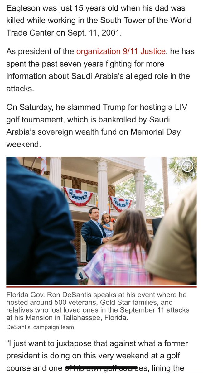 emeriticus's tweet photo. As Trump golfed with Saudis, DeSantis met with the families of 9/11 victims at a Memorial Day event. The contrast this created between Trump and DeSantis is simply devastating for Trump. 

Trump said last week that he “fully understand[s] and love[s]” the 9/11 families but that his business with the Saudis is just too good to quit.

“But it’s tremendous economic development, tremendous number of jobs, just for an event like this—it’s a big event,” he told reporters at his golf course.

Brett Eagleson, who was 15 when his dad was killed while working in the South Tower of the World Trade Center, had some words for Trump. 

“He’s choosing profits, and he’s choosing his own interests over the interests of one of America’s most victimized groups, and that is the 9/11 community,” he said. 

DeSantis gave Eagleson a private audience at the Florida Governor’s Mansion in Tallahassee. 

Trump emerges from this looking selfish and utterly out of touch with normal people. He can’t even put 9/11 families ahead of his own foreign dealings but claims to be “America First.” https://t.co/fOGSNpZdGI