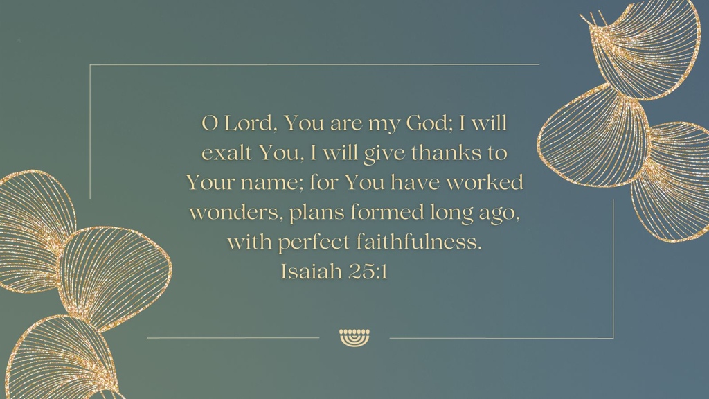 'O Lord, You are my God; I will exalt You, I will give thanks to Your name; for You have worked wonders, plans formed long ago, with perfect faithfulness.'
(Isaiah 25:1)

#ChosenPeople #verseoftheday #scripture #Bibleverse #Isaiah