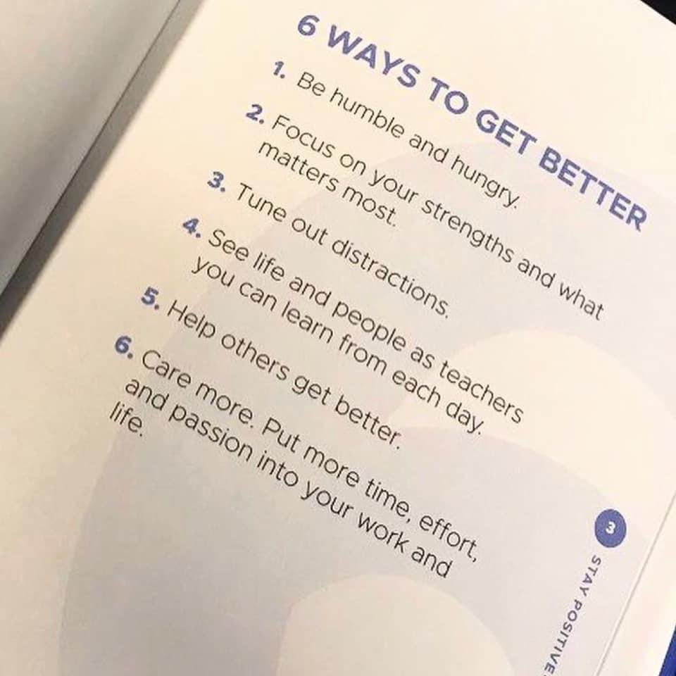 From page 3 of my “Stay Positive” book (which is packed with over 300 positive quotes and encouraging messages). 

6 Ways to Get Better:
1. Be humble and hungry
2. Focus on your strengths and what matters most
3. Tune out distractions
4. See life and people as teachers you can