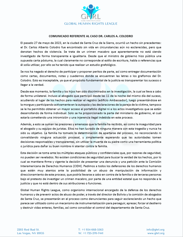 GHRL_ORG's tweet photo. El pasado 27 de mayo de 2023, en la ciudad de Santa Cruz de la Sierra, ocurrió un hecho sin precedentes: el Dr. Carlos Alberto Colodro fue encontrado sin vida en circunstancias aún no esclarecidas, pero que denotan hechos de violencia. Se trata de un crimen macabro que aparentemente no está siendo investigado de forma transparente e igualitaria. Desde que el ministro de gobierno hizo pública una supuesta carta póstuma, la cual claramente no corresponde al estilo de escritura, habla o referencias que él solía utilizar, por ello se ha tenido que realizar un estudio grafológico.

Se nos ha negado el derecho de participar y proponer peritos de parte, así como entregar documentación como cartas, documentos, notas y cuadernos donde se encuentran las letras o los grafismos del Dr. Colodro. Esto es inaceptable, ya que el propósito fundamental de la justicia es transparentar los sucesos o llegar a la verdad.

Desde ese momento, la familia y los hijos han sido discriminados en la investigación, la cual se lleva a cabo de forma unilateral. Incluso al abogado que participó desde las 11 de la noche del mismo día del suceso, acudiendo al lugar de los hechos para realizar el registro (edificio Ambassador), luego presentándose en la morgue y participando activamente en la autopsia y las declaraciones de la pareja de la víctima, tampoco se le ha permitido obtener un mayor acceso al portafolio digital ni a los actos investigativos que se están desarrollando de forma individual. Solo se ha proporcionado la parte del ministerio de gobierno, el cual estaría cometiendo una intromisión y una injerencia ilegal indebida en este proceso.

Además, a esto se suman las presiones y amenazas que la familia ha recibido, así como la inseguridad para el abogado y su equipo de juristas. Ellos no han lucrado de ninguna manera con esta tragedia y nunca ha sido su objetivo. La familia ha tomado la determinación de apartarse del proceso, no reconociendo ni convalidando ninguna actuación procesal, y simplemente esperando que las autoridades tomen decisiones responsables y transparentes, sin utilizar la muerte de su padre como una herramienta política o jurídica para dañar su buen nombre ni atentar contra la familia.

Esta decisión se toma ante los múltiples ataques públicos y confidenciales que, por razones de seguridad, no pueden ser revelados. No existen condiciones de seguridad para buscar la verdad de los hechos, por lo cual se mantiene firme y vigente la decisión de presentar una denuncia y una petición ante la Comisión Interamericana de Derechos Humanos (CIDH). Pedimos a todos los defensores de los derechos humanos que estén muy atentos ante la posibilidad de un abuso de manipulación de información y direccionamiento de este proceso, que podría llevarse a cabo en contra de la familia o de terceras personas bajo el pretexto de investigar un crimen macabro, por parte de una entidad estatal que no responde a la justicia y que no está dentro de sus atribuciones o funciones.

Global Human Rights League, como organismo internacional encargado de la defensa de los derechos humanos y de prevenir actos de abuso de poder, a través del director de Bolivia y la comisión de abogados de Santa Cruz, se presentarán en el proceso como denunciantes para seguir esclareciendo un hecho que parece ser utilizado como un mecanismo de instrumentalización para perseguir, apresar, forzar al destierro y destruir vidas enteras, familias, así como consolidar el control del departamento de Santa Cruz.