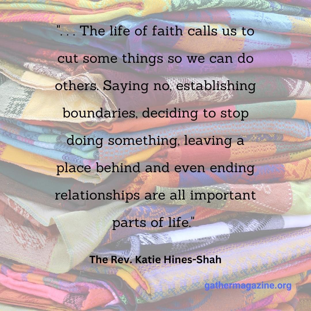 ". . . The life of faith calls us to cut some things so we can do others. Saying no, establishing boundaries, deciding to stop doing something, leaving a place behind and even ending relationships are all important parts of life." --The Rev. Katie Hines-Shah