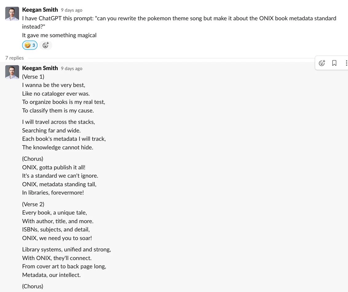 A screenshot of a Slack thread by Keegan smith. The first comment reads: "I have ChatGPT this prompt: "can you rewrite the pokemon theme song but make it about the ONIX book metadata standard instead?" It gave me something magical". The next window is the lyrics provided by ChatGPT in response to the prompt: "(Verse 1) I wanna be the very best, Like no cataloger ever was. To organize books is my real test, To classify them is my cause. I will travel across the stacks, Searching far and wide. Each book's metadata I will track, The knowledge cannot hide. (Chorus) ONIX, gotta publish it all! It's a standard we can't ignore. ONIX, metadata standing tall, In libraries, forevermore! (Verse 2) Every book, a unique tale, With author, title, and more. ISBNs, subjects, and detail, ONIX, we need you to soar! Library systems, unified and strong, With ONIX, they'll connect. From cover art to back page long, Metadata, our intellect. (Chorus) ONIX, gotta publish it all! It's a standard we can't ..."