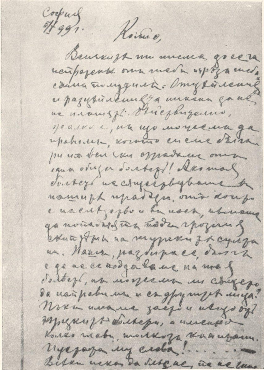 a3emptor's tweet photo. “София 5/1 [18]99 г.

Колйо,

Всичките ти писма, досега изпратени от теб и чрез теб, съм получил.

Отцепленията и разцепленията никак да не не плашат. Действително жалко е, но що можем да правим, когато си сме българи и всички страдаме от една обща болест! Ако тая болест не съществуваше в нашите прадеди, от които е наследство и в нас, немаше да попаднат под грозния скиптър на турските султани. Наш, разбира се, дълг е да не се поддаваме на тая болест, но можем ли същето да направим и с другите лица? Пък имаме заето и нещо от гърцките болести, а именно — колко[то] глави, толкоз капитани. Пустата му слава! . . . Всеки иска да блесне, па не знае фалшът и на тоя блесък. Вай на тез, над страданията на които всички тез комедии, дет се разиграват.

Колкото за пролет, почти нищо нема определено, което е много печално, но вервам и това ще се изясни.

Чакам пари да купим кримкови патрони, та не ще има нужда да се прави сменка с манлихерови.

Кардашите от Перник искат револвер, но пари не се сещат да пратат, като че ли ния ги имаме веч в кърпа вързани. Колкото за мартинка, за която получих 2 лири турски, искам от теб съвет: оттук да им взема или оттам ти ще им вземеш? Ако имате тамо некоя наша, добре ще направиш да им я проводиш.

Кажи на брата ми да пише писмо дома.

С поздрав
 Гоце

Р. Р. Тук приключените са за Перник, от които едното е за Дико, от когото вчера се получи една телеграма от Рила. Узнай дали не е там, че още тамо да се предаде предназначеното за него. На перничани им пиша, че мартината ще я получат, а револвера — когато пратат пари.

Същи”

https://t.co/QFn8h3TpcZ
