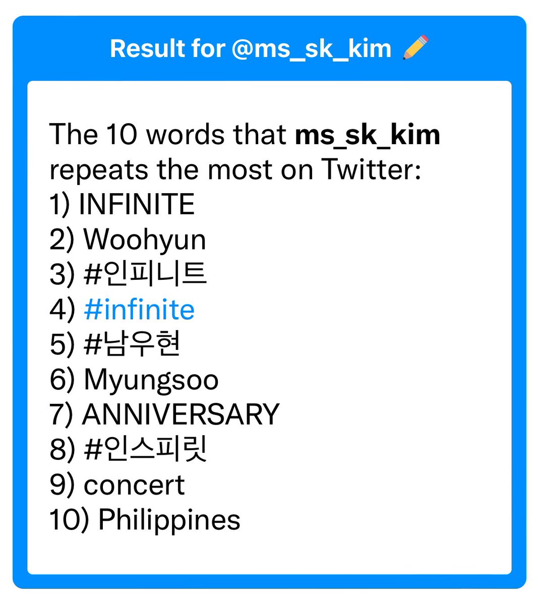 The 10 words that ms_sk_kim repeats the most on Twitter:
1) INFINITE
2) Woohyun
3) #인피니트
4) #infinite
5) #남우현
6) Myungsoo
7) ANNIVERSARY
8) #인스피릿
9) concert
10) Philippines

#10words #toasteed
toasteed.com/hbli6z
