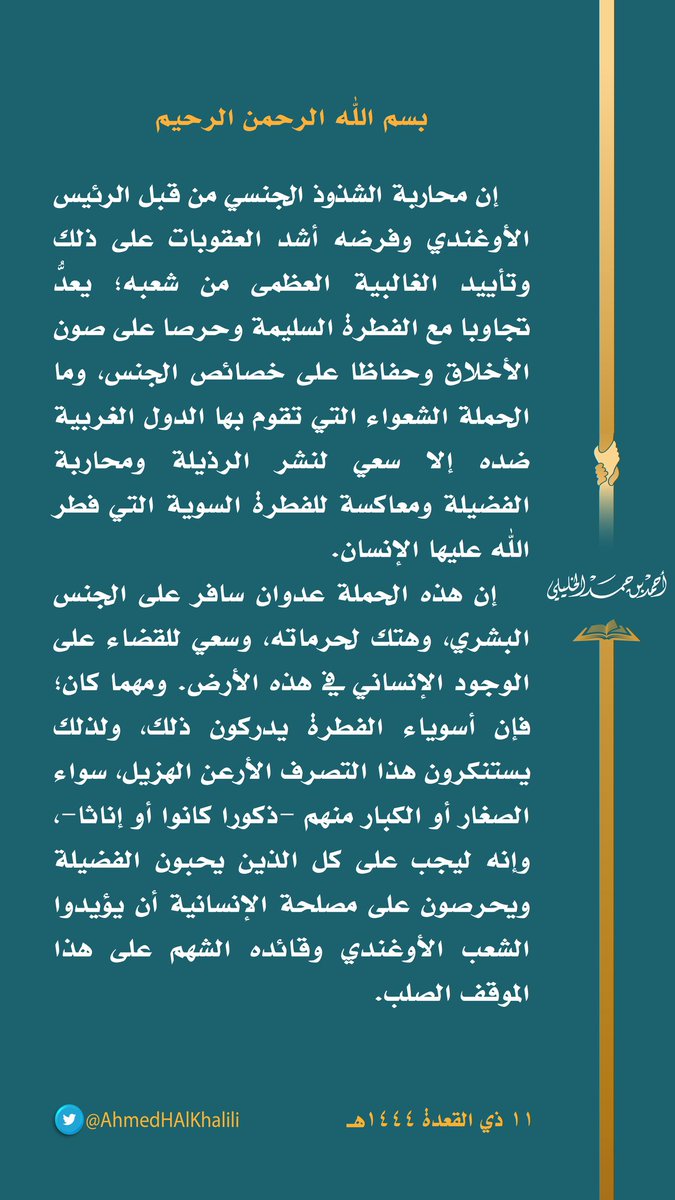 بسم الله الرحمن الرحيم

   إن محاربة الشذوذ الجنسي من قبل الرئيس الأوغندي وفرضه أشد العقوبات على ذلك وتأييد الغالبية العظمى من شعبه؛ يعدُّ تجاوبا مع الفطرة السليمة وحرصا على صون الأخلاق وحفاظا على خصائص الجنس، وما الحملة الشعواء التي تقوم بها الدول الغربية ضده إلا سعي لنشر الرذيلة ومحاربة الفضيلة ومعاكسة للفطرة السوية التي فطر الله عليها الإنسان.
   إن هذه الحملة عدوان سافر على الجنس البشري، وهتك لحرماته، وسعي للقضاء على الوجود الإنساني في هذه الأرض. ومهما كان؛ فإن أسوياء الفطرة يدركون ذلك، ولذلك يستنكرون هذا التصرف الأرعن الهزيل، سواء الصغار أو الكبار منهم -ذكورا كانوا أو إناثا-، وإنه ليجب على كل الذين يحبون الفضيلة ويحرصون على مصلحة الإنسانية أن يؤيدوا الشعب الأوغندي وقائده الشهم على هذا الموقف الصلب.