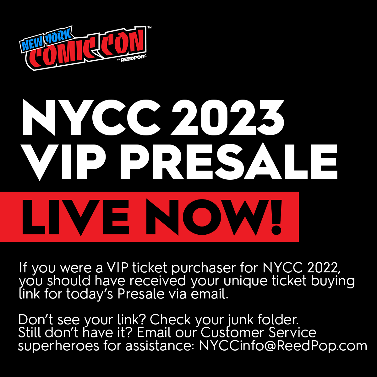 The NYCC VIP Presale is LIVE NOW! 🚨 2022 VIP ticket purchasers received unique ticket link 48-hours ago via email. Time to get in on this Very Important Presale! Didn’t get a link? Check your spam folder. If you still don’t see it, email Customer Service: NYCCinfo@ReedPop.com