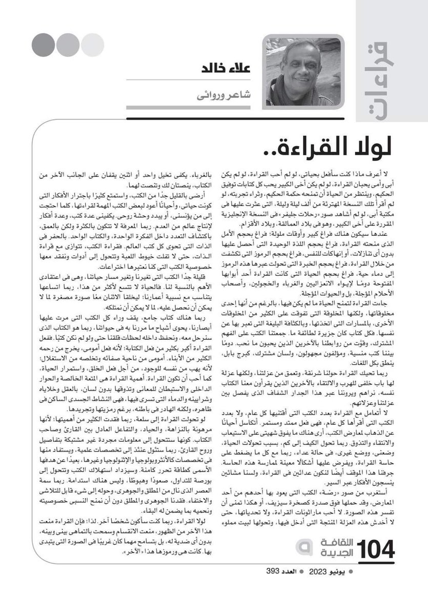 لولا القراءة ...مقال لعلاء خالد

.......
لا أعرف ماذا كنت سأفعل بحياتي، لو لم أحب القراءة، لو لم يكن أبي وأمي يحبان القراءة، لو لم يكن أخي الكبير يحب كل كتابات توفيق الحكيم، وينتظر من الحياة ان تمنحه حكمة الحكيم، وثراء تجربته، لو لم أقرأ تلك النسخة المهترئة من ألف ليلة وليلة،